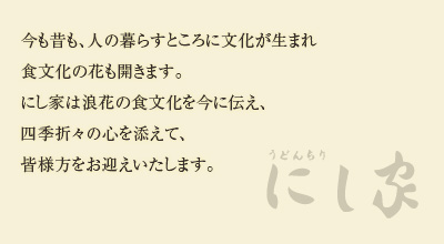 今も昔も、人の暮らすところに文化が生まれ食文化の花も開きます。にし家は浪花の食文化を今に伝え、四季折々の心を添えて、皆様方をお迎えいたします。